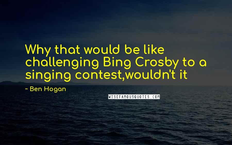 Ben Hogan Quotes: Why that would be like challenging Bing Crosby to a singing contest,wouldn't it