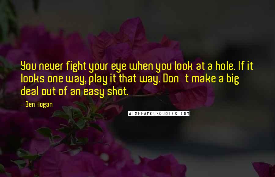 Ben Hogan Quotes: You never fight your eye when you look at a hole. If it looks one way, play it that way. Don't make a big deal out of an easy shot.