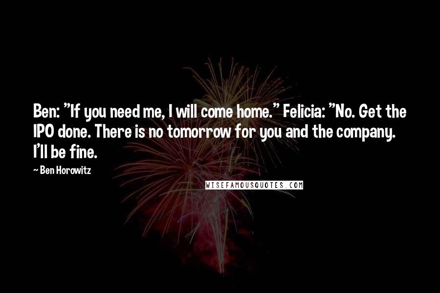 Ben Horowitz Quotes: Ben: "If you need me, I will come home." Felicia: "No. Get the IPO done. There is no tomorrow for you and the company. I'll be fine.