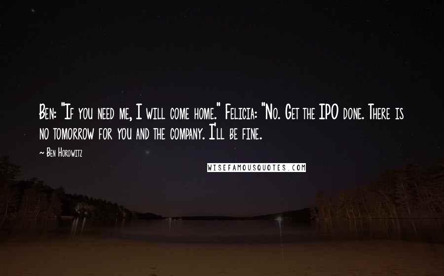 Ben Horowitz Quotes: Ben: "If you need me, I will come home." Felicia: "No. Get the IPO done. There is no tomorrow for you and the company. I'll be fine.