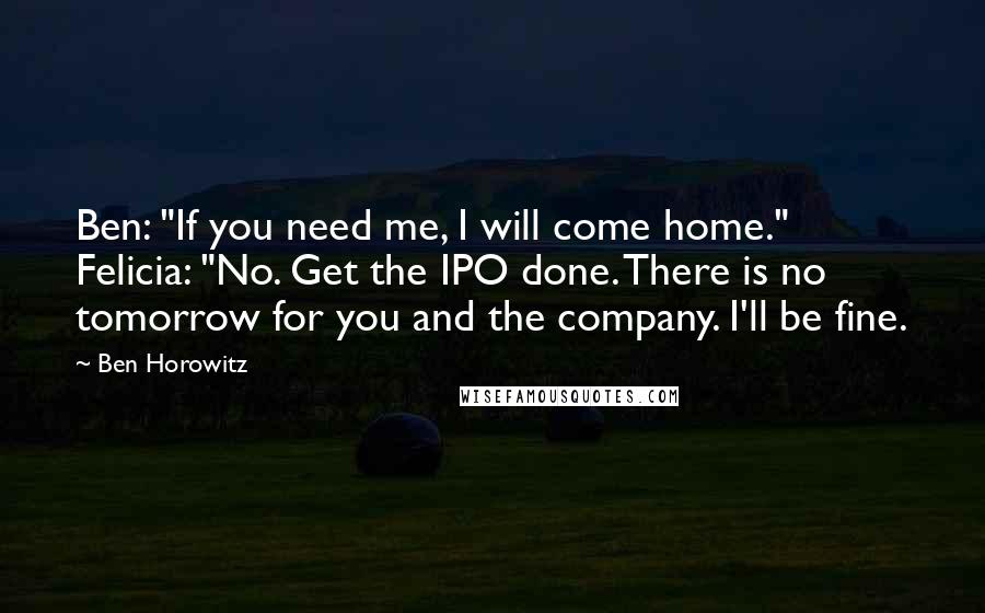 Ben Horowitz Quotes: Ben: "If you need me, I will come home." Felicia: "No. Get the IPO done. There is no tomorrow for you and the company. I'll be fine.