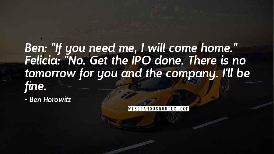 Ben Horowitz Quotes: Ben: "If you need me, I will come home." Felicia: "No. Get the IPO done. There is no tomorrow for you and the company. I'll be fine.
