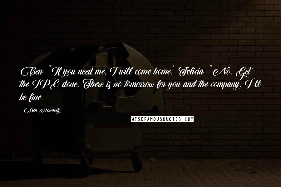 Ben Horowitz Quotes: Ben: "If you need me, I will come home." Felicia: "No. Get the IPO done. There is no tomorrow for you and the company. I'll be fine.