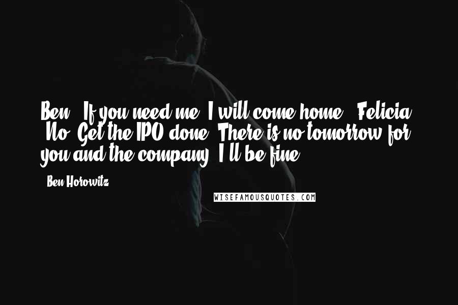 Ben Horowitz Quotes: Ben: "If you need me, I will come home." Felicia: "No. Get the IPO done. There is no tomorrow for you and the company. I'll be fine.
