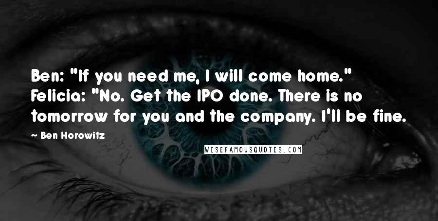 Ben Horowitz Quotes: Ben: "If you need me, I will come home." Felicia: "No. Get the IPO done. There is no tomorrow for you and the company. I'll be fine.