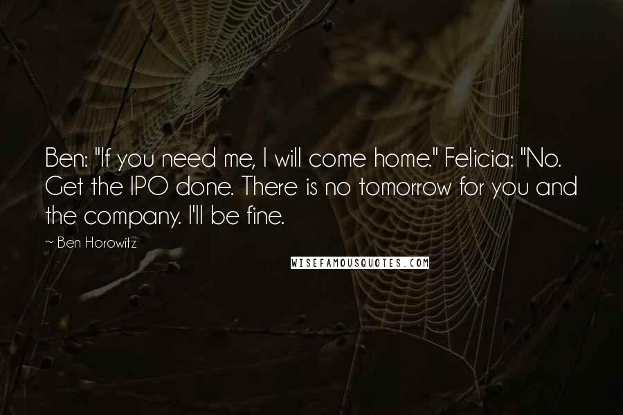 Ben Horowitz Quotes: Ben: "If you need me, I will come home." Felicia: "No. Get the IPO done. There is no tomorrow for you and the company. I'll be fine.