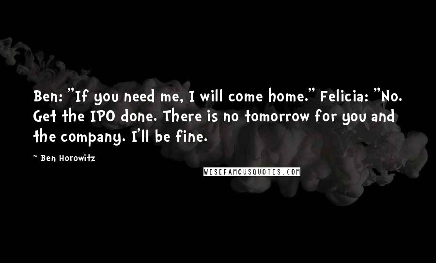 Ben Horowitz Quotes: Ben: "If you need me, I will come home." Felicia: "No. Get the IPO done. There is no tomorrow for you and the company. I'll be fine.