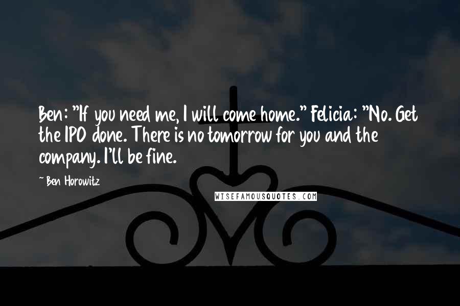 Ben Horowitz Quotes: Ben: "If you need me, I will come home." Felicia: "No. Get the IPO done. There is no tomorrow for you and the company. I'll be fine.