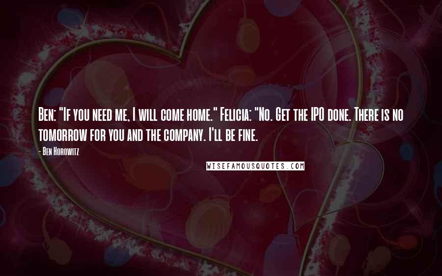 Ben Horowitz Quotes: Ben: "If you need me, I will come home." Felicia: "No. Get the IPO done. There is no tomorrow for you and the company. I'll be fine.