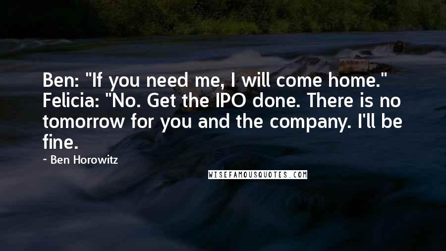 Ben Horowitz Quotes: Ben: "If you need me, I will come home." Felicia: "No. Get the IPO done. There is no tomorrow for you and the company. I'll be fine.