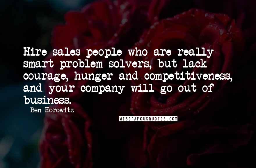 Ben Horowitz Quotes: Hire sales people who are really smart problem solvers, but lack courage, hunger and competitiveness, and your company will go out of business.