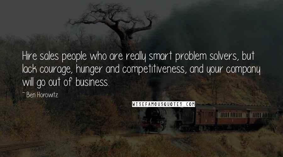 Ben Horowitz Quotes: Hire sales people who are really smart problem solvers, but lack courage, hunger and competitiveness, and your company will go out of business.