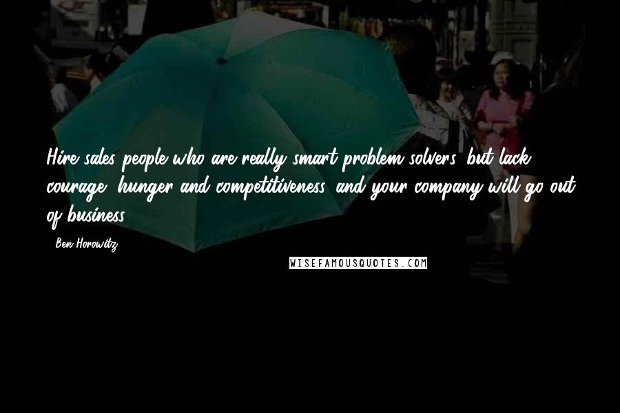 Ben Horowitz Quotes: Hire sales people who are really smart problem solvers, but lack courage, hunger and competitiveness, and your company will go out of business.