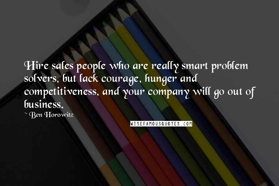 Ben Horowitz Quotes: Hire sales people who are really smart problem solvers, but lack courage, hunger and competitiveness, and your company will go out of business.