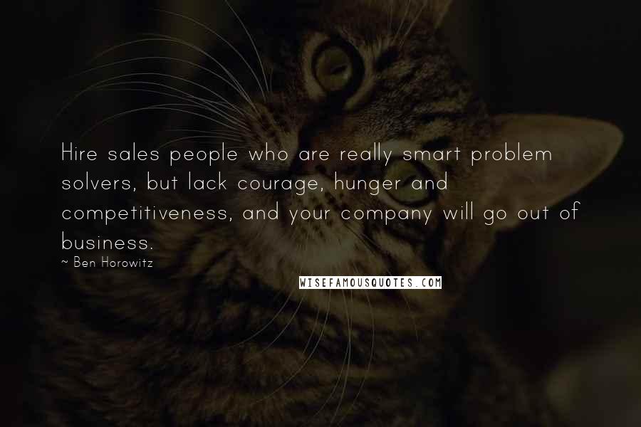 Ben Horowitz Quotes: Hire sales people who are really smart problem solvers, but lack courage, hunger and competitiveness, and your company will go out of business.