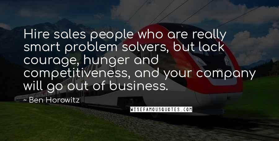 Ben Horowitz Quotes: Hire sales people who are really smart problem solvers, but lack courage, hunger and competitiveness, and your company will go out of business.