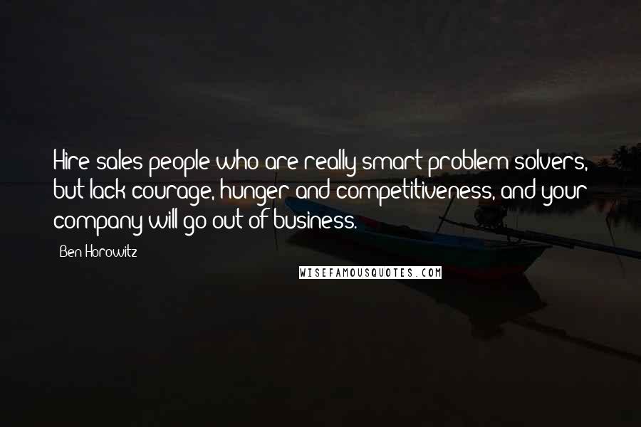 Ben Horowitz Quotes: Hire sales people who are really smart problem solvers, but lack courage, hunger and competitiveness, and your company will go out of business.