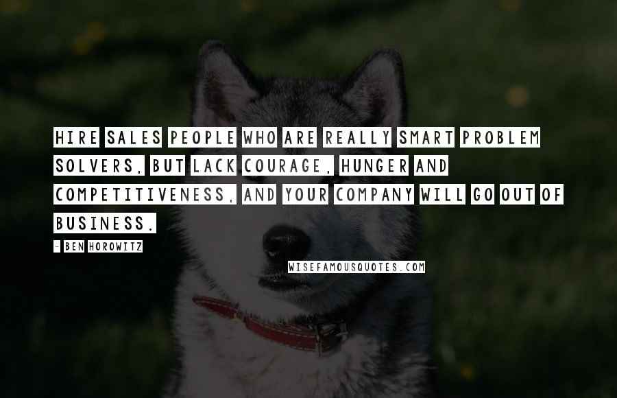 Ben Horowitz Quotes: Hire sales people who are really smart problem solvers, but lack courage, hunger and competitiveness, and your company will go out of business.