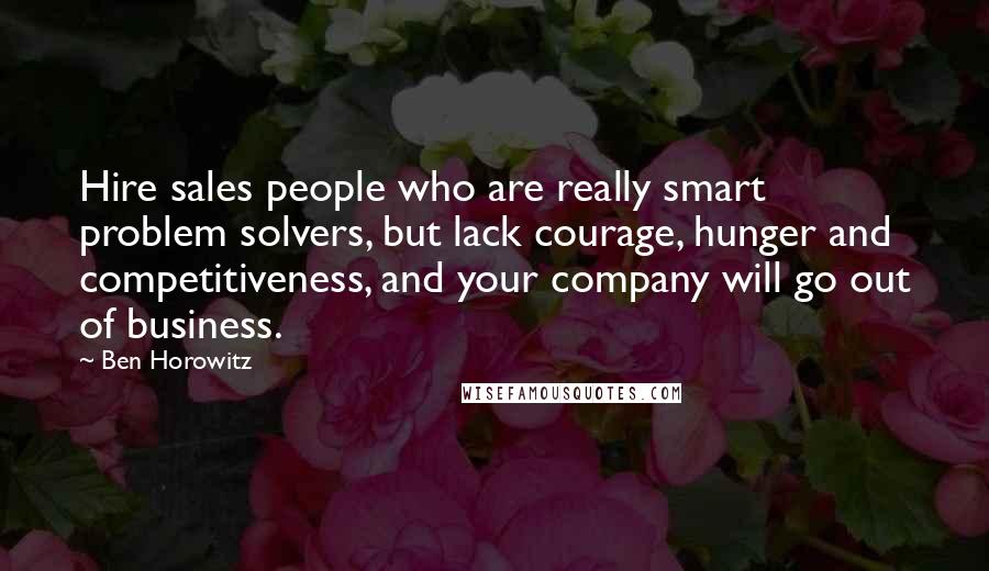 Ben Horowitz Quotes: Hire sales people who are really smart problem solvers, but lack courage, hunger and competitiveness, and your company will go out of business.