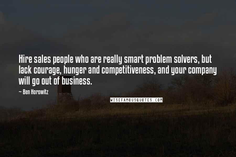 Ben Horowitz Quotes: Hire sales people who are really smart problem solvers, but lack courage, hunger and competitiveness, and your company will go out of business.