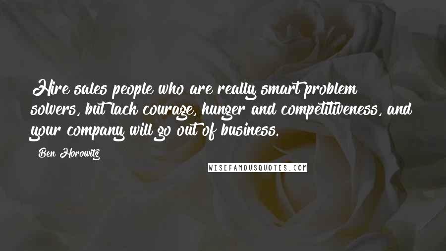 Ben Horowitz Quotes: Hire sales people who are really smart problem solvers, but lack courage, hunger and competitiveness, and your company will go out of business.