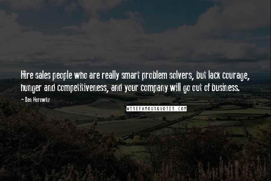 Ben Horowitz Quotes: Hire sales people who are really smart problem solvers, but lack courage, hunger and competitiveness, and your company will go out of business.