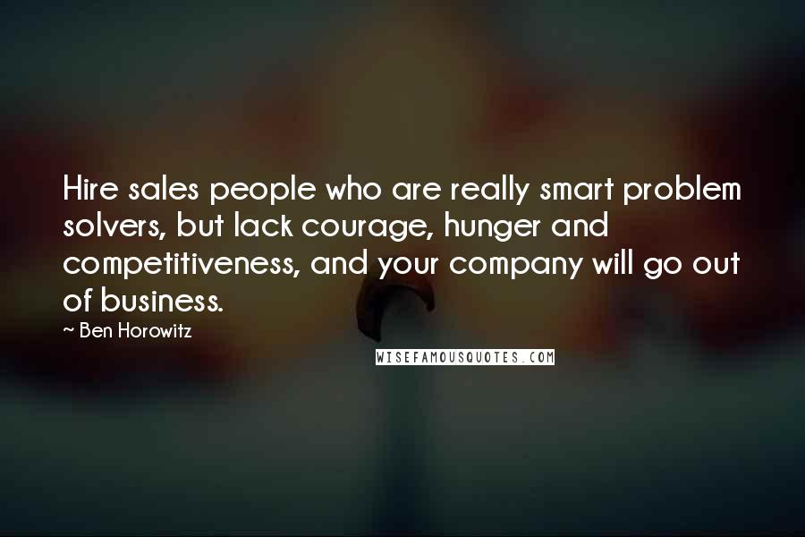 Ben Horowitz Quotes: Hire sales people who are really smart problem solvers, but lack courage, hunger and competitiveness, and your company will go out of business.