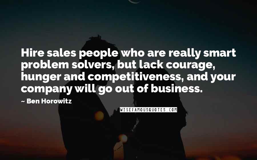 Ben Horowitz Quotes: Hire sales people who are really smart problem solvers, but lack courage, hunger and competitiveness, and your company will go out of business.