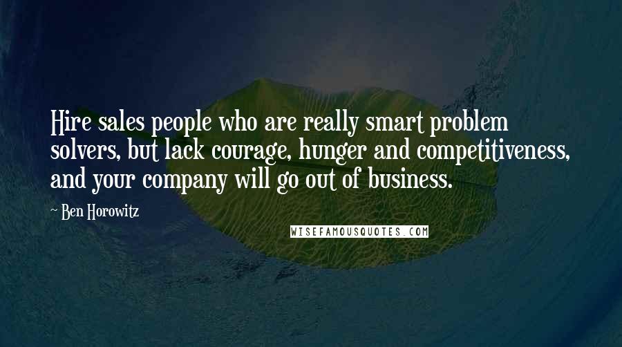 Ben Horowitz Quotes: Hire sales people who are really smart problem solvers, but lack courage, hunger and competitiveness, and your company will go out of business.