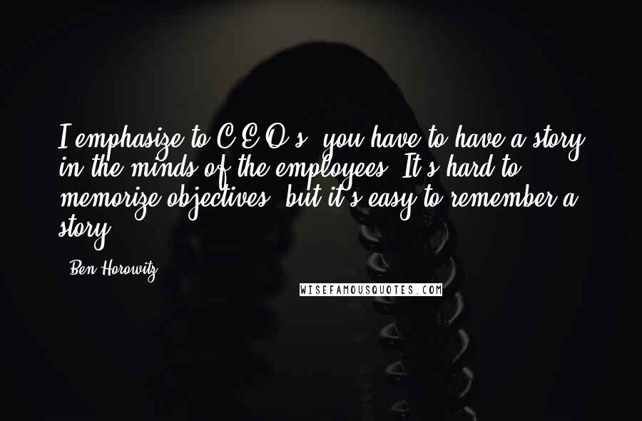 Ben Horowitz Quotes: I emphasize to C.E.O.s, you have to have a story in the minds of the employees. It's hard to memorize objectives, but it's easy to remember a story.