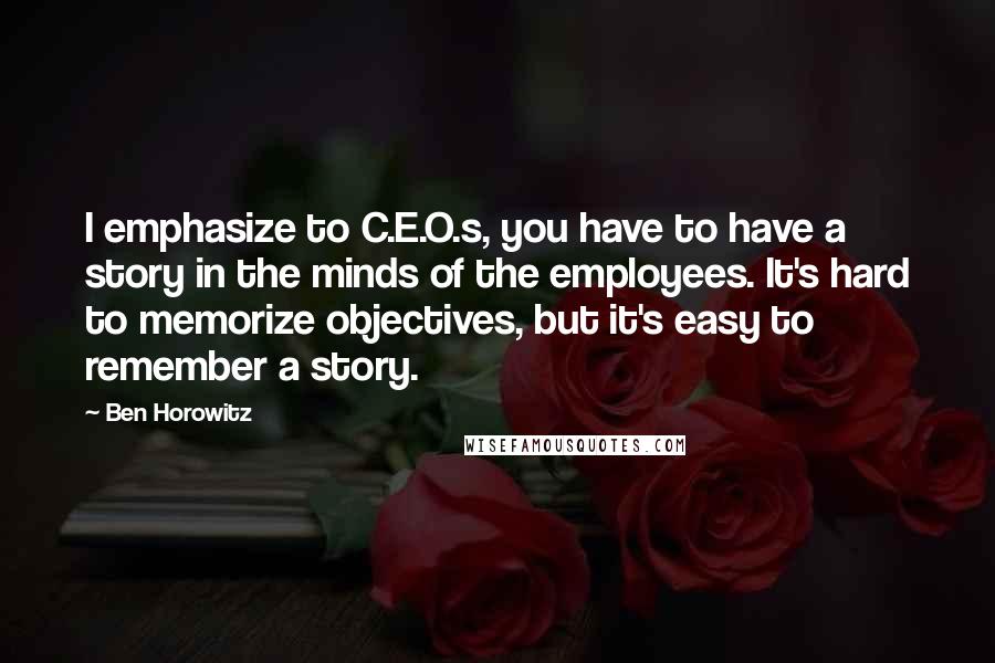 Ben Horowitz Quotes: I emphasize to C.E.O.s, you have to have a story in the minds of the employees. It's hard to memorize objectives, but it's easy to remember a story.