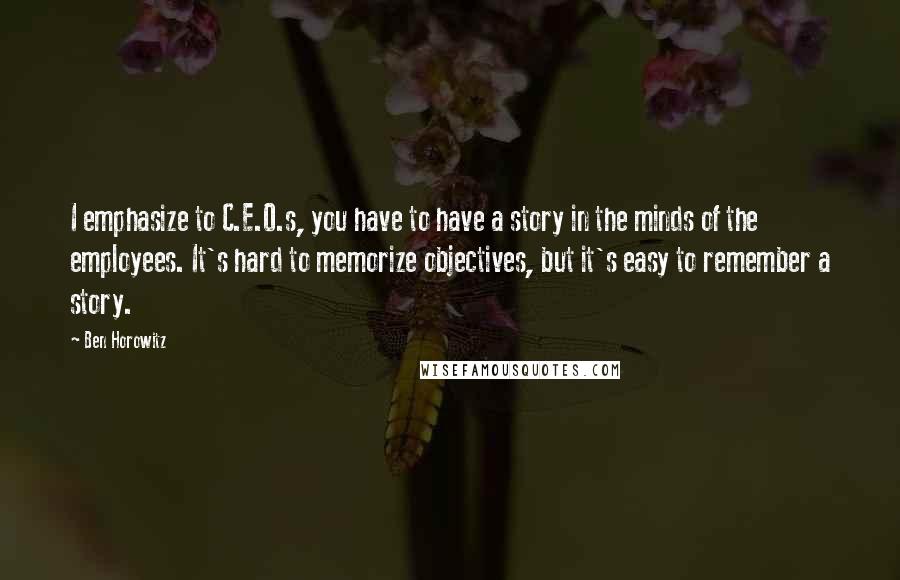 Ben Horowitz Quotes: I emphasize to C.E.O.s, you have to have a story in the minds of the employees. It's hard to memorize objectives, but it's easy to remember a story.