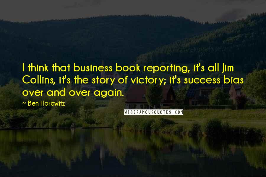 Ben Horowitz Quotes: I think that business book reporting, it's all Jim Collins, it's the story of victory; it's success bias over and over again.