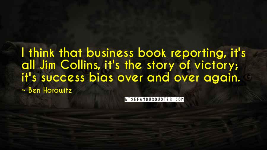 Ben Horowitz Quotes: I think that business book reporting, it's all Jim Collins, it's the story of victory; it's success bias over and over again.