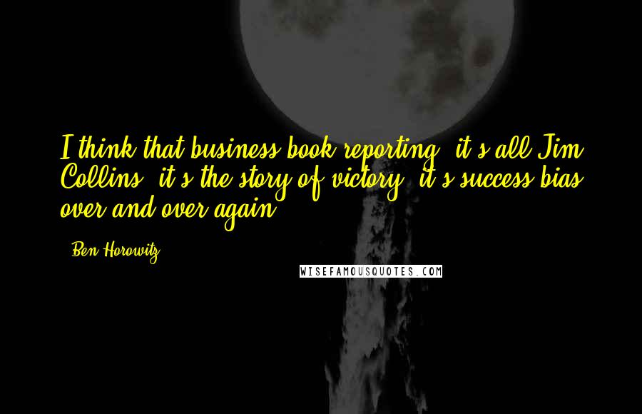 Ben Horowitz Quotes: I think that business book reporting, it's all Jim Collins, it's the story of victory; it's success bias over and over again.