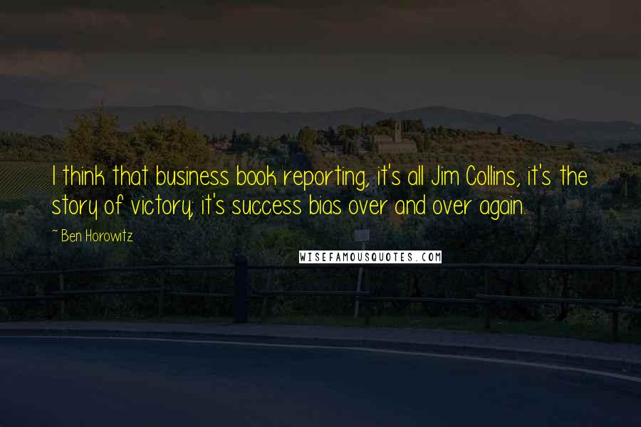 Ben Horowitz Quotes: I think that business book reporting, it's all Jim Collins, it's the story of victory; it's success bias over and over again.