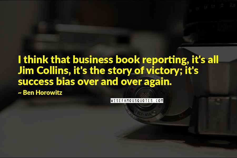 Ben Horowitz Quotes: I think that business book reporting, it's all Jim Collins, it's the story of victory; it's success bias over and over again.