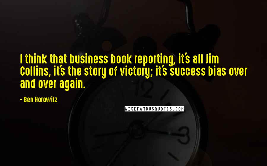 Ben Horowitz Quotes: I think that business book reporting, it's all Jim Collins, it's the story of victory; it's success bias over and over again.