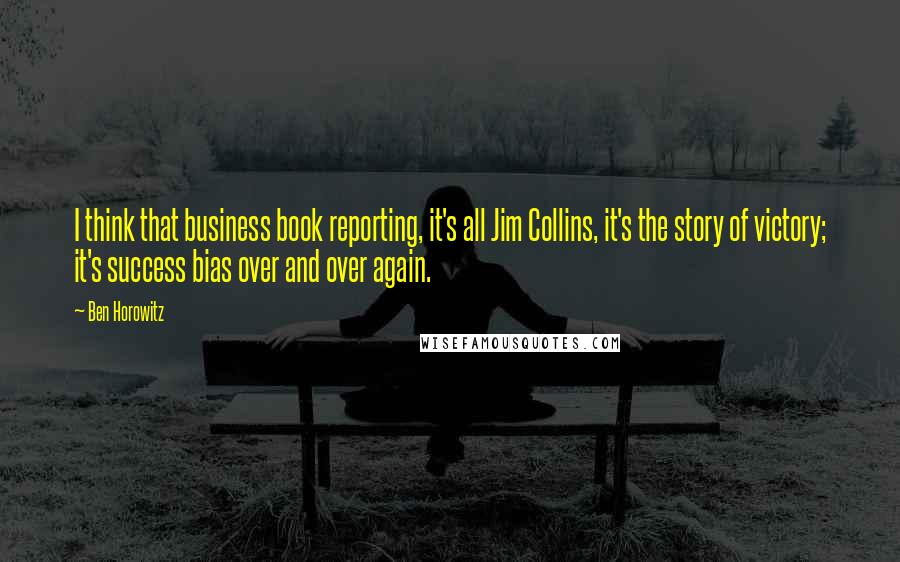 Ben Horowitz Quotes: I think that business book reporting, it's all Jim Collins, it's the story of victory; it's success bias over and over again.