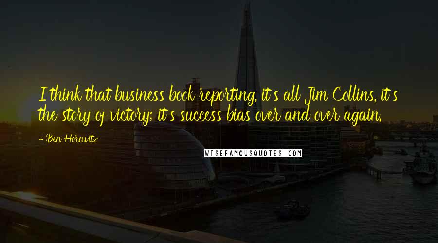 Ben Horowitz Quotes: I think that business book reporting, it's all Jim Collins, it's the story of victory; it's success bias over and over again.