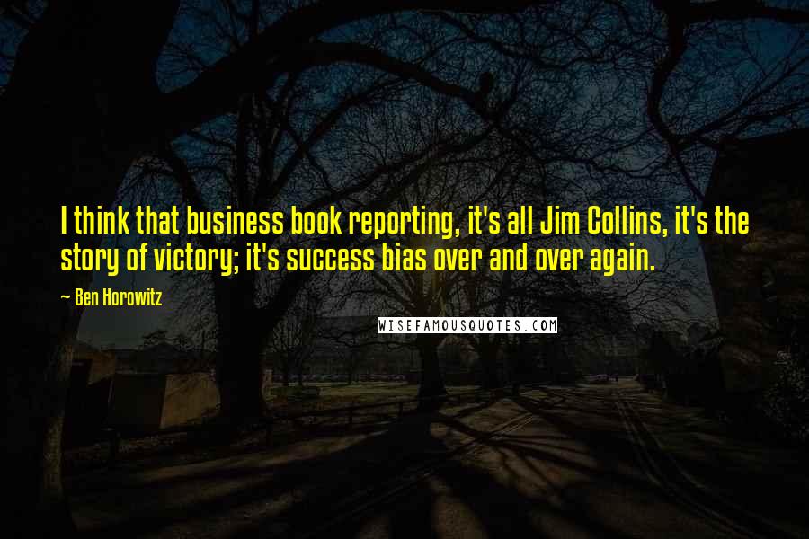 Ben Horowitz Quotes: I think that business book reporting, it's all Jim Collins, it's the story of victory; it's success bias over and over again.