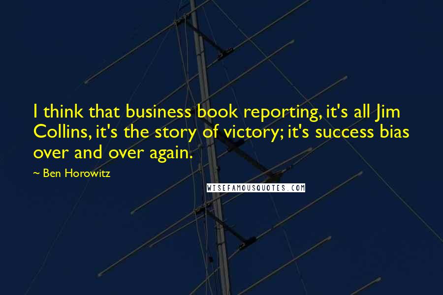 Ben Horowitz Quotes: I think that business book reporting, it's all Jim Collins, it's the story of victory; it's success bias over and over again.