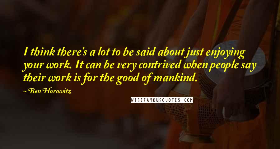 Ben Horowitz Quotes: I think there's a lot to be said about just enjoying your work. It can be very contrived when people say their work is for the good of mankind.