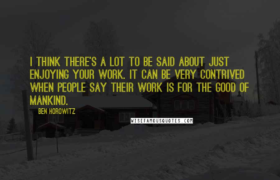 Ben Horowitz Quotes: I think there's a lot to be said about just enjoying your work. It can be very contrived when people say their work is for the good of mankind.