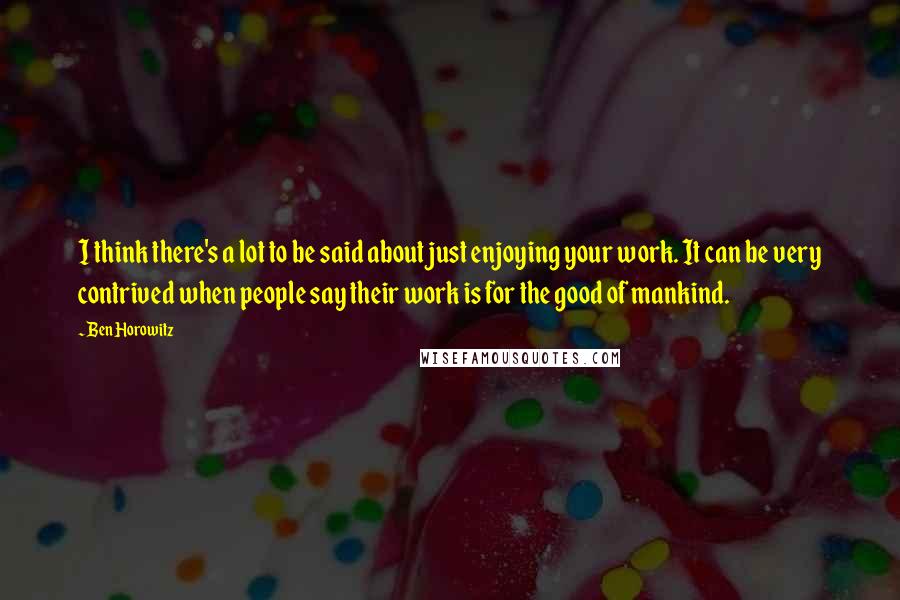 Ben Horowitz Quotes: I think there's a lot to be said about just enjoying your work. It can be very contrived when people say their work is for the good of mankind.