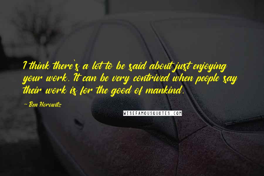 Ben Horowitz Quotes: I think there's a lot to be said about just enjoying your work. It can be very contrived when people say their work is for the good of mankind.