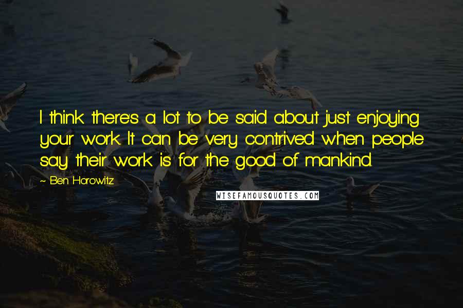 Ben Horowitz Quotes: I think there's a lot to be said about just enjoying your work. It can be very contrived when people say their work is for the good of mankind.