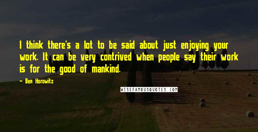 Ben Horowitz Quotes: I think there's a lot to be said about just enjoying your work. It can be very contrived when people say their work is for the good of mankind.