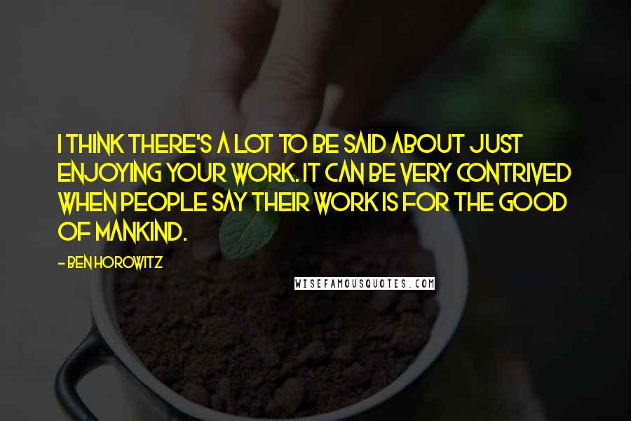 Ben Horowitz Quotes: I think there's a lot to be said about just enjoying your work. It can be very contrived when people say their work is for the good of mankind.