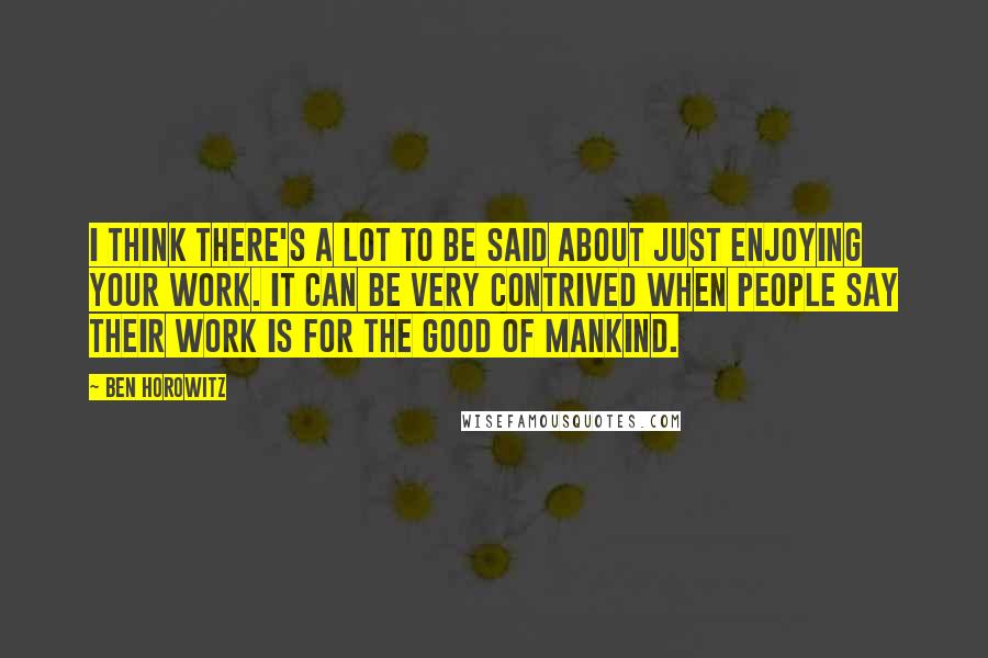 Ben Horowitz Quotes: I think there's a lot to be said about just enjoying your work. It can be very contrived when people say their work is for the good of mankind.